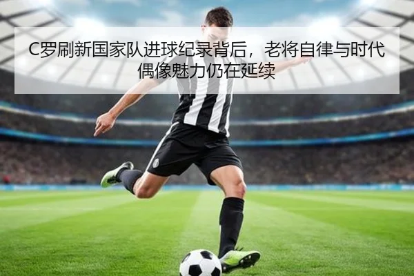 C罗刷新国家队进球纪录背后，老将自律与时代偶像魅力仍在延续